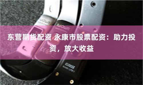 东营期货配资 永康市股票配资：助力投资，放大收益