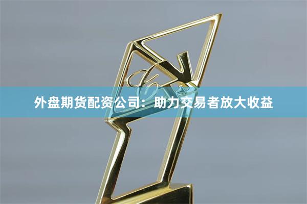 外盘期货配资公司：助力交易者放大收益