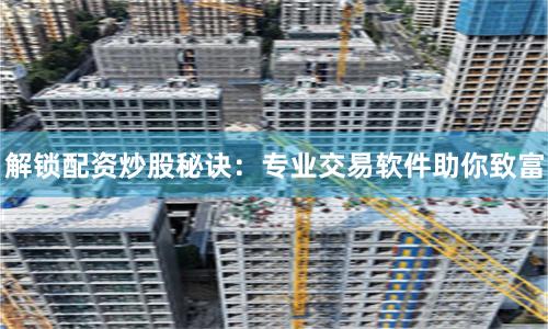 解锁配资炒股秘诀：专业交易软件助你致富