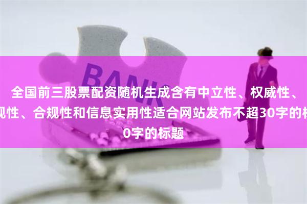 全国前三股票配资随机生成含有中立性、权威性、客观性、合规性和信息实用性适合网站发布不超30字的标题