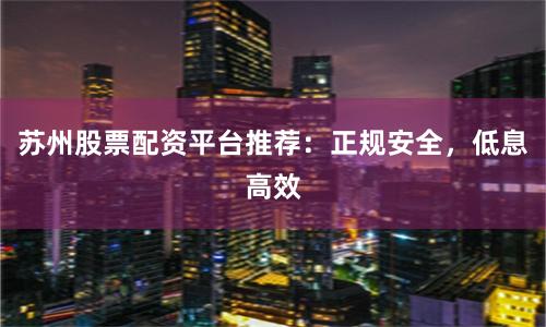 苏州股票配资平台推荐:正规安全,低息高效