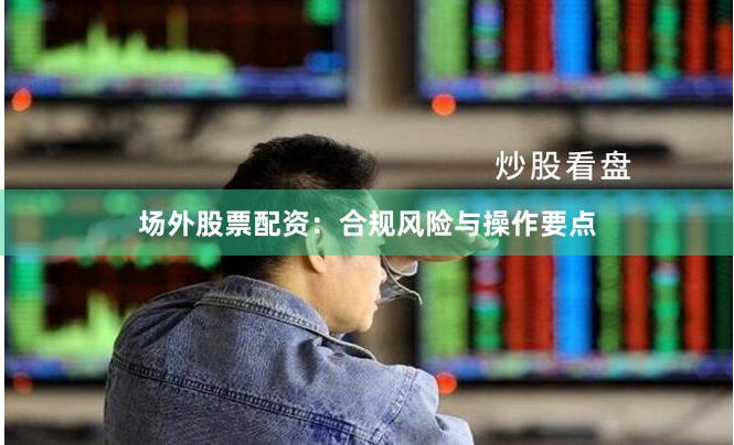 场外股票配资：合规风险与操作要点